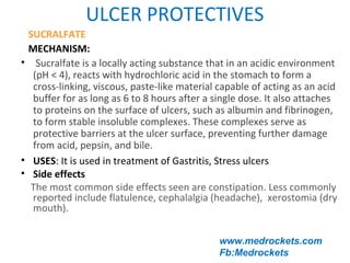 ULCER PROTECTIVES
www.medrockets.com
Fb:Medrockets
SUCRALFATE
MECHANISM:
• Sucralfate is a locally acting substance that in an acidic environment
(pH < 4), reacts with hydrochloric acid in the stomach to form a
cross-linking, viscous, paste-like material capable of acting as an acid
buffer for as long as 6 to 8 hours after a single dose. It also attaches
to proteins on the surface of ulcers, such as albumin and fibrinogen,
to form stable insoluble complexes. These complexes serve as
protective barriers at the ulcer surface, preventing further damage
from acid, pepsin, and bile.
• USES: It is used in treatment of Gastritis, Stress ulcers
• Side effects
The most common side effects seen are constipation. Less commonly
reported include flatulence, cephalalgia (headache), xerostomia (dry
mouth).
 