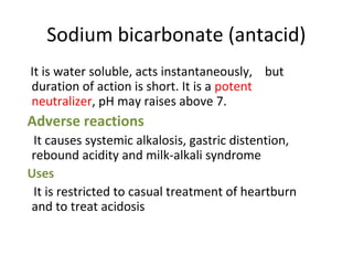 Sodium bicarbonate (antacid)
It is water soluble, acts instantaneously, but
duration of action is short. It is a potent
neutralizer, pH may raises above 7.
Adverse reactions
It causes systemic alkalosis, gastric distention,
rebound acidity and milk-alkali syndrome
Uses
It is restricted to casual treatment of heartburn
and to treat acidosis
 