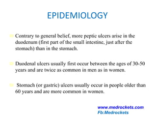 EPIDEMIOLOGY
₪ Contrary to general belief, more peptic ulcers arise in the
duodenum (first part of the small intestine, just after the
stomach) than in the stomach.
₪ Duodenal ulcers usually first occur between the ages of 30-50
years and are twice as common in men as in women.
₪ Stomach (or gastric) ulcers usually occur in people older than
60 years and are more common in women.
www.medrockets.com
Fb:Medrockets
 