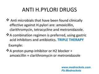 ANTI H.PYLORI DRUGS
www.medrockets.com
Fb:Medrockets
 Anti microbials that have been found clinically
effective against H.pylori are: amoxicillin,
clarithromycin, tetracycline and metronidazole.
A combination regimen is preferred, using gastric
acid inhibitors and antibiotics. TRIPLE THERAPY
Example:
A proton pump inhibitor or H2 blocker +
amoxicillin + clarithromycin or metronidazole
 