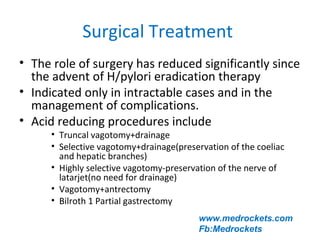 Surgical Treatment
• The role of surgery has reduced significantly since
the advent of H/pylori eradication therapy
• Indicated only in intractable cases and in the
management of complications.
• Acid reducing procedures include
• Truncal vagotomy+drainage
• Selective vagotomy+drainage(preservation of the coeliac
and hepatic branches)
• Highly selective vagotomy-preservation of the nerve of
latarjet(no need for drainage)
• Vagotomy+antrectomy
• Bilroth 1 Partial gastrectomy
www.medrockets.com
Fb:Medrockets
 