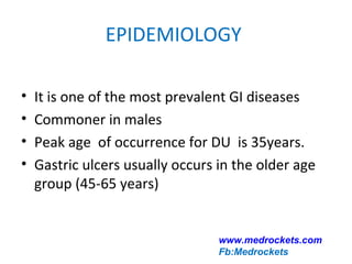 EPIDEMIOLOGY
• It is one of the most prevalent GI diseases
• Commoner in males
• Peak age of occurrence for DU is 35years.
• Gastric ulcers usually occurs in the older age
group (45-65 years)
www.medrockets.com
Fb:Medrockets
 