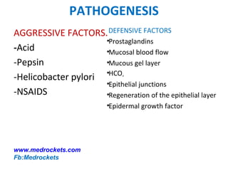 PATHOGENESIS
AGGRESSIVE FACTORS.
-Acid
-Pepsin
-Helicobacter pylori
-NSAIDS
DEFENSIVE FACTORS
•Prostaglandins
•Mucosal blood flow
•Mucous gel layer
•HCO3
•Epithelial junctions
•Regeneration of the epithelial layer
•Epidermal growth factor
www.medrockets.com
Fb:Medrockets
 