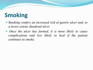 Smoking
 Smoking confers an increased risk of gastric ulcer and, to
a lesser extent, duodenal ulcer.
 Once the ulcer has formed, it is more likely to cause
complications and less likely to heal if the patient
continues to smoke.
 