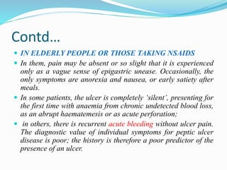 Contd…
 IN ELDERLY PEOPLE OR THOSE TAKING NSAIDS
 In them, pain may be absent or so slight that it is experienced
only as a vague sense of epigastric unease. Occasionally, the
only symptoms are anorexia and nausea, or early satiety after
meals.
 In some patients, the ulcer is completely ‘silent’, presenting for
the first time with anaemia from chronic undetected blood loss,
as an abrupt haematemesis or as acute perforation;
 in others, there is recurrent acute bleeding without ulcer pain.
The diagnostic value of individual symptoms for peptic ulcer
disease is poor; the history is therefore a poor predictor of the
presence of an ulcer.
 