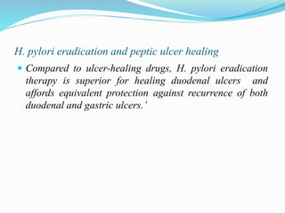 H. pylori eradication and peptic ulcer healing
 Compared to ulcer-healing drugs, H. pylori eradication
therapy is superior for healing duodenal ulcers and
affords equivalent protection against recurrence of both
duodenal and gastric ulcers.’
 
