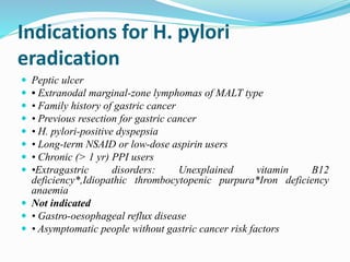 Indications for H. pylori
eradication
 Peptic ulcer
 • Extranodal marginal-zone lymphomas of MALT type
 • Family history of gastric cancer
 • Previous resection for gastric cancer
 • H. pylori-positive dyspepsia
 • Long-term NSAID or low-dose aspirin users
 • Chronic (> 1 yr) PPI users
 •Extragastric disorders: Unexplained vitamin B12
deficiency*,Idiopathic thrombocytopenic purpura*Iron deficiency
anaemia
 Not indicated
 • Gastro-oesophageal reflux disease
 • Asymptomatic people without gastric cancer risk factors
 