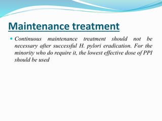 Maintenance treatment
 Continuous maintenance treatment should not be
necessary after successful H. pylori eradication. For the
minority who do require it, the lowest effective dose of PPI
should be used
 