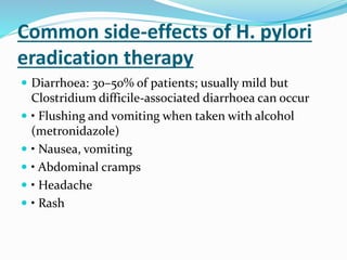 Common side-effects of H. pylori
eradication therapy
 Diarrhoea: 30–50% of patients; usually mild but
Clostridium difficile-associated diarrhoea can occur
 • Flushing and vomiting when taken with alcohol
(metronidazole)
 • Nausea, vomiting
 • Abdominal cramps
 • Headache
 • Rash
 