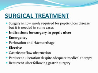 SURGICAL TREATMENT
 Surgery is now rarely required for peptic ulcer disease
but it is needed in some cases
 Indications for surgery in peptic ulcer
 Emergency
 Perforation and Haemorrhage
 Elective
 Gastric outflow obstruction
 Persistent ulceration despite adequate medical therapy
 Recurrent ulcer following gastric surgery
 