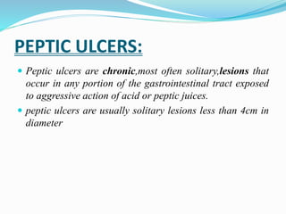 PEPTIC ULCERS:
 Peptic ulcers are chronic,most often solitary,lesions that
occur in any portion of the gastrointestinal tract exposed
to aggressive action of acid or peptic juices.
 peptic ulcers are usually solitary lesions less than 4cm in
diameter
 