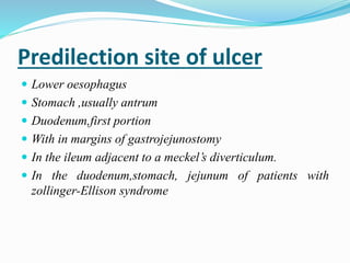 Predilection site of ulcer
 Lower oesophagus
 Stomach ,usually antrum
 Duodenum,first portion
 With in margins of gastrojejunostomy
 In the ileum adjacent to a meckel’s diverticulum.
 In the duodenum,stomach, jejunum of patients with
zollinger-Ellison syndrome
 