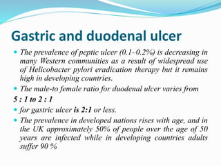 Gastric and duodenal ulcer
 The prevalence of peptic ulcer (0.1–0.2%) is decreasing in
many Western communities as a result of widespread use
of Helicobacter pylori eradication therapy but it remains
high in developing countries.
 The male-to female ratio for duodenal ulcer varies from
5 : 1 to 2 : 1
 for gastric ulcer is 2:1 or less.
 The prevalence in developed nations rises with age, and in
the UK approximately 50% of people over the age of 50
years are infected while in developing countries adults
suffer 90 %
 