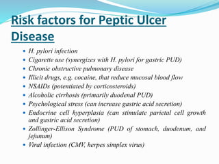 Risk factors for Peptic Ulcer
Disease
 H. pylori infection
 Cigarette use (synergizes with H. pylori for gastric PUD)
 Chronic obstructive pulmonary disease
 Illicit drugs, e.g. cocaine, that reduce mucosal blood flow
 NSAIDs (potentiated by corticosteroids)
 Alcoholic cirrhosis (primarily duodenal PUD)
 Psychological stress (can increase gastric acid secretion)
 Endocrine cell hyperplasia (can stimulate parietal cell growth
and gastric acid secretion)
 Zollinger-Ellison Syndrome (PUD of stomach, duodenum, and
jejunum)
 Viral infection (CMV, herpes simplex virus)
 