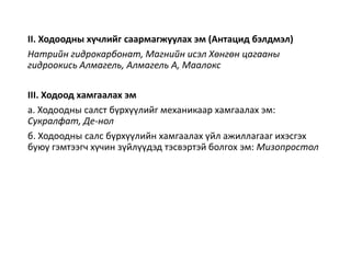 II. Ходоодны хүчлийг саармагжуулах эм (Антацид бэлдмэл)
Натрийн гидрокарбонат, Магнийн исэл Хөнгөн цагааны
гидроокись Алмагель, Алмагель A, Маалокс
III. Ходоод хамгаалах эм
a. Ходоодны салст бүрхүүлийг механикаар хамгаалах эм:
Сукралфат, Де-нол
б. Ходоодны салс бүрхүүлийн хамгаалах үйл ажиллагааг ихэсгэх
буюу гэмтээгч хүчин зүйлүүдэд тэсвэртэй болгох эм: Мизопростол
 