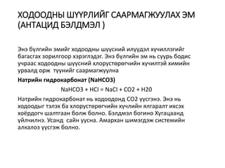 ХОДООДНЫ ШҮҮРЛИЙГ СААРМАГЖУУЛАХ ЭМ
(АНТАЦИД БЭЛДМЭЛ )
Энэ бүлгийн эмийг ходоодны шүүсний илүүдэл хүчиллэгийг
багасгах зорилгоор хэрэглэдэг. Энэ бүлгийн эм нь суурь бодис
учраас ходоодны шүүсний хлорустөрөгчийн хүчилтэй химийн
урвалд орж түүнийг саармагжуулна
Натрийн гидрокарбонат (NaHCO3)
NaHCO3 + HCI = NaCI + CO2 + H20
Натрийн гидрокарбонат нь ходоодонд СО2 үүсгэнэ. Энэ нь
ходоодыг тэлэх ба хлорустөрөгчийн хүчлийн ялгаралт ихсэх
хоёрдогч шалтгаан болж болно. Бэлдмэл богино Хугацаанд
үйлчилнэ. Усанд сайн уусна. Амархан шимэгдэж системийн
алкалоз үүсгэж болно.
 