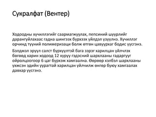 Сукралфат (Вентер)
Ходоодны хүчиллэгийг саармагжуулах, пепсиний шүүрлийг
дарангуйлахаас гадна шингээх бүрхээх үйлдэл үзүүлнэ. Хүчиллэг
орчинд түүний полимеризаци болж өтгөн цавуурхаг бодис үүсгэнэ.
Бэлдмэл эрүүл салст бүрхүүлтэй бага зэрэг харилцан үйлчлэх
бөгөөд харин ходоод 12 xypyy гэдэсний шархлааны гадаргууг
ойролцоогоор 6 цаг бүрхэж хамгаална. Өөрөөр хэлбэл шархлааны
үхжсэн эдийн уурагтай харилцан үйлчилж өнгөр буюу хамгаалах
давхар үүсгэнэ.
 