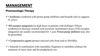 Pharmacologic Therapy
 • Antibiotics combined with proton pump inhibitors and bismuth salts to suppress
H. pylori.
 •H2-receptor antagonists (in high doses in patients with Zollinger–Ellison
syndrome) to decrease stomach acid secretion; maintenance doses of H2-receptor
antagonists are usually recommended for 1 year. Proton pump inhibitors may also
be prescribed.
 • Cytoprotective agents (protect mucosal cells from acid or NSAIDs).
 • Antacids in combination with cimetidine (Tagamet) or ranitidine (Zantac) for
treatment of stress ulcer and for prophylactic use.
MANAGEMENT
 