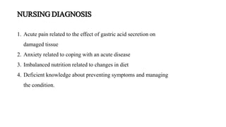 NURSING DIAGNOSIS
1. Acute pain related to the effect of gastric acid secretion on
damaged tissue
2. Anxiety related to coping with an acute disease
3. Imbalanced nutrition related to changes in diet
4. Deficient knowledge about preventing symptoms and managing
the condition.
 