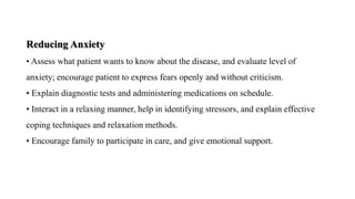 Reducing Anxiety
• Assess what patient wants to know about the disease, and evaluate level of
anxiety; encourage patient to express fears openly and without criticism.
• Explain diagnostic tests and administering medications on schedule.
• Interact in a relaxing manner, help in identifying stressors, and explain effective
coping techniques and relaxation methods.
• Encourage family to participate in care, and give emotional support.
 
