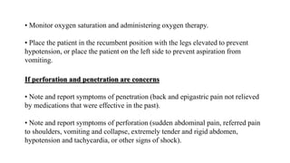 If perforation and penetration are concerns
• Note and report symptoms of penetration (back and epigastric pain not relieved
by medications that were effective in the past).
• Note and report symptoms of perforation (sudden abdominal pain, referred pain
to shoulders, vomiting and collapse, extremely tender and rigid abdomen,
hypotension and tachycardia, or other signs of shock).
• Monitor oxygen saturation and administering oxygen therapy.
• Place the patient in the recumbent position with the legs elevated to prevent
hypotension, or place the patient on the left side to prevent aspiration from
vomiting.
 
