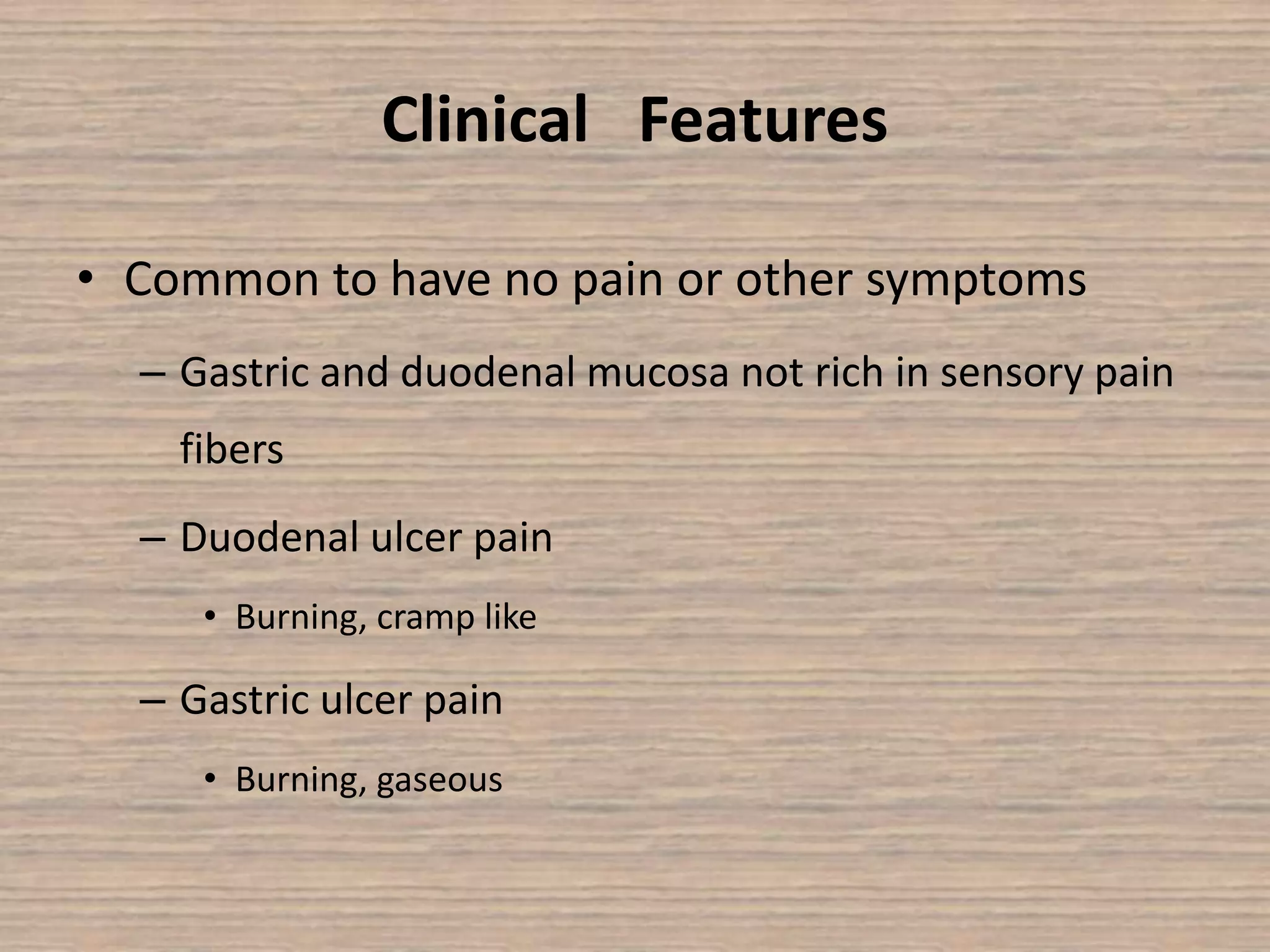 Clinical Features
• Common to have no pain or other symptoms
– Gastric and duodenal mucosa not rich in sensory pain
fibers
– Duodenal ulcer pain
• Burning, cramp like
– Gastric ulcer pain
• Burning, gaseous
 