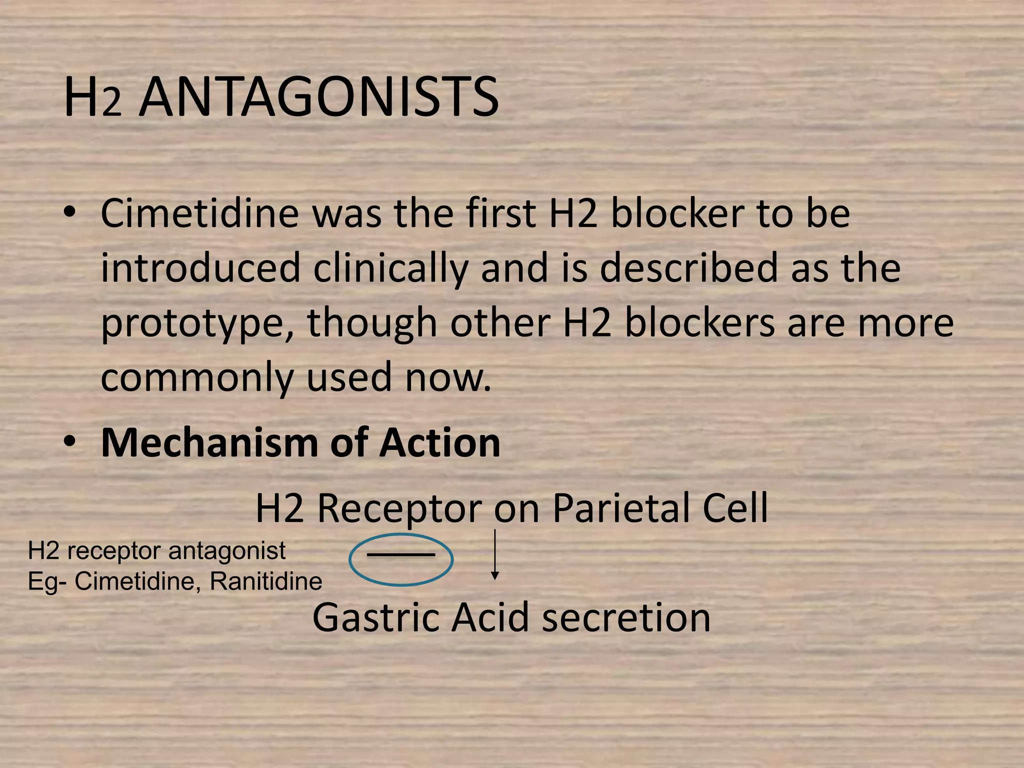 H2 ANTAGONISTS
• Cimetidine was the first H2 blocker to be
introduced clinically and is described as the
prototype, though other H2 blockers are more
commonly used now.
• Mechanism of Action
H2 Receptor on Parietal Cell
Gastric Acid secretion
H2 receptor antagonist
Eg- Cimetidine, Ranitidine
 
