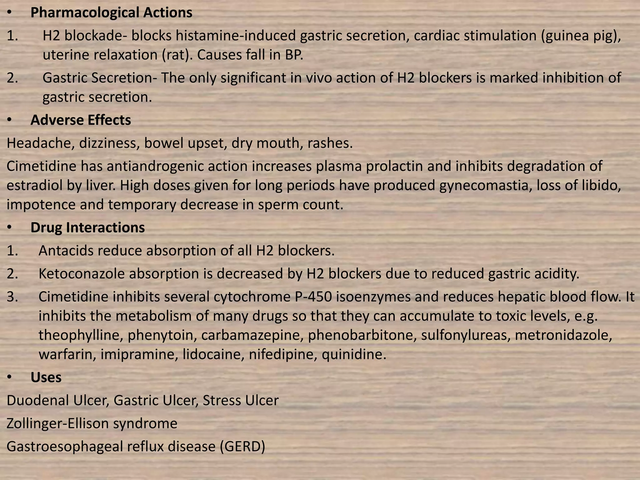 • Pharmacological Actions
1. H2 blockade- blocks histamine-induced gastric secretion, cardiac stimulation (guinea pig),
uterine relaxation (rat). Causes fall in BP.
2. Gastric Secretion- The only significant in vivo action of H2 blockers is marked inhibition of
gastric secretion.
• Adverse Effects
Headache, dizziness, bowel upset, dry mouth, rashes.
Cimetidine has antiandrogenic action increases plasma prolactin and inhibits degradation of
estradiol by liver. High doses given for long periods have produced gynecomastia, loss of libido,
impotence and temporary decrease in sperm count.
• Drug Interactions
1. Antacids reduce absorption of all H2 blockers.
2. Ketoconazole absorption is decreased by H2 blockers due to reduced gastric acidity.
3. Cimetidine inhibits several cytochrome P-450 isoenzymes and reduces hepatic blood flow. It
inhibits the metabolism of many drugs so that they can accumulate to toxic levels, e.g.
theophylline, phenytoin, carbamazepine, phenobarbitone, sulfonylureas, metronidazole,
warfarin, imipramine, lidocaine, nifedipine, quinidine.
• Uses
Duodenal Ulcer, Gastric Ulcer, Stress Ulcer
Zollinger-Ellison syndrome
Gastroesophageal reflux disease (GERD)
 