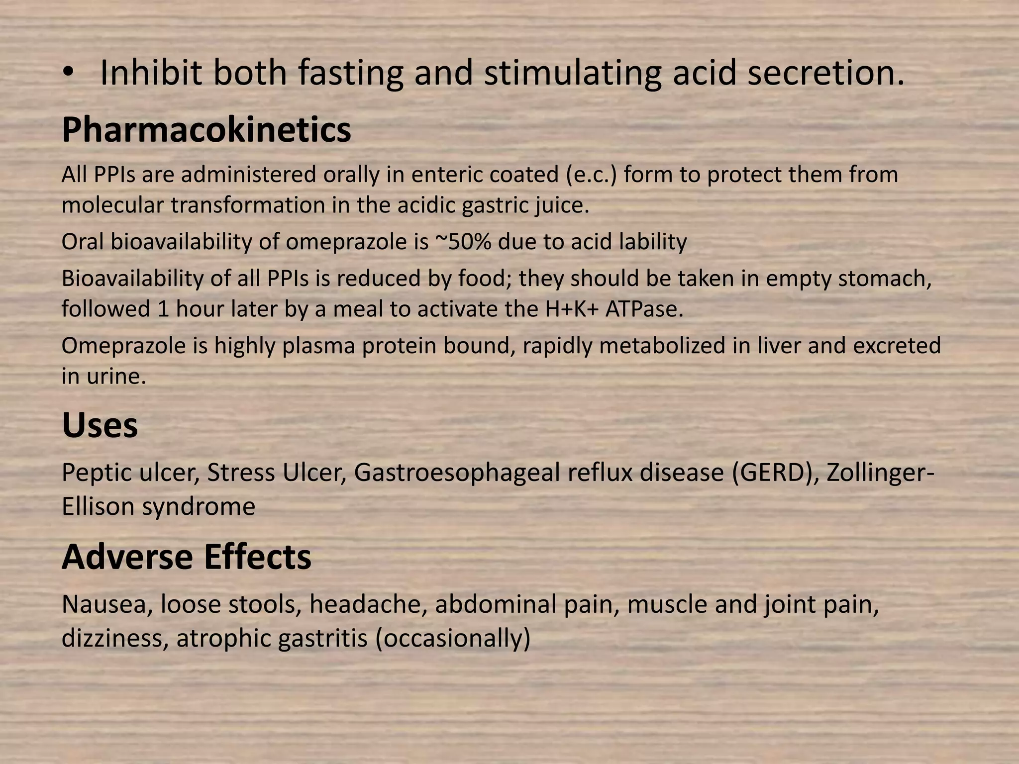 • Inhibit both fasting and stimulating acid secretion.
Pharmacokinetics
All PPIs are administered orally in enteric coated (e.c.) form to protect them from
molecular transformation in the acidic gastric juice.
Oral bioavailability of omeprazole is ~50% due to acid lability
Bioavailability of all PPIs is reduced by food; they should be taken in empty stomach,
followed 1 hour later by a meal to activate the H+K+ ATPase.
Omeprazole is highly plasma protein bound, rapidly metabolized in liver and excreted
in urine.
Uses
Peptic ulcer, Stress Ulcer, Gastroesophageal reflux disease (GERD), Zollinger-
Ellison syndrome
Adverse Effects
Nausea, loose stools, headache, abdominal pain, muscle and joint pain,
dizziness, atrophic gastritis (occasionally)
 