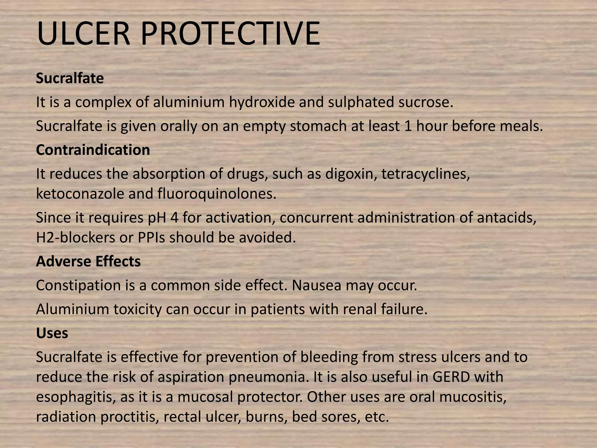 ULCER PROTECTIVE
Sucralfate
It is a complex of aluminium hydroxide and sulphated sucrose.
Sucralfate is given orally on an empty stomach at least 1 hour before meals.
Contraindication
It reduces the absorption of drugs, such as digoxin, tetracyclines,
ketoconazole and fluoroquinolones.
Since it requires pH 4 for activation, concurrent administration of antacids,
H2-blockers or PPIs should be avoided.
Adverse Effects
Constipation is a common side effect. Nausea may occur.
Aluminium toxicity can occur in patients with renal failure.
Uses
Sucralfate is effective for prevention of bleeding from stress ulcers and to
reduce the risk of aspiration pneumonia. It is also useful in GERD with
esophagitis, as it is a mucosal protector. Other uses are oral mucositis,
radiation proctitis, rectal ulcer, burns, bed sores, etc.
 