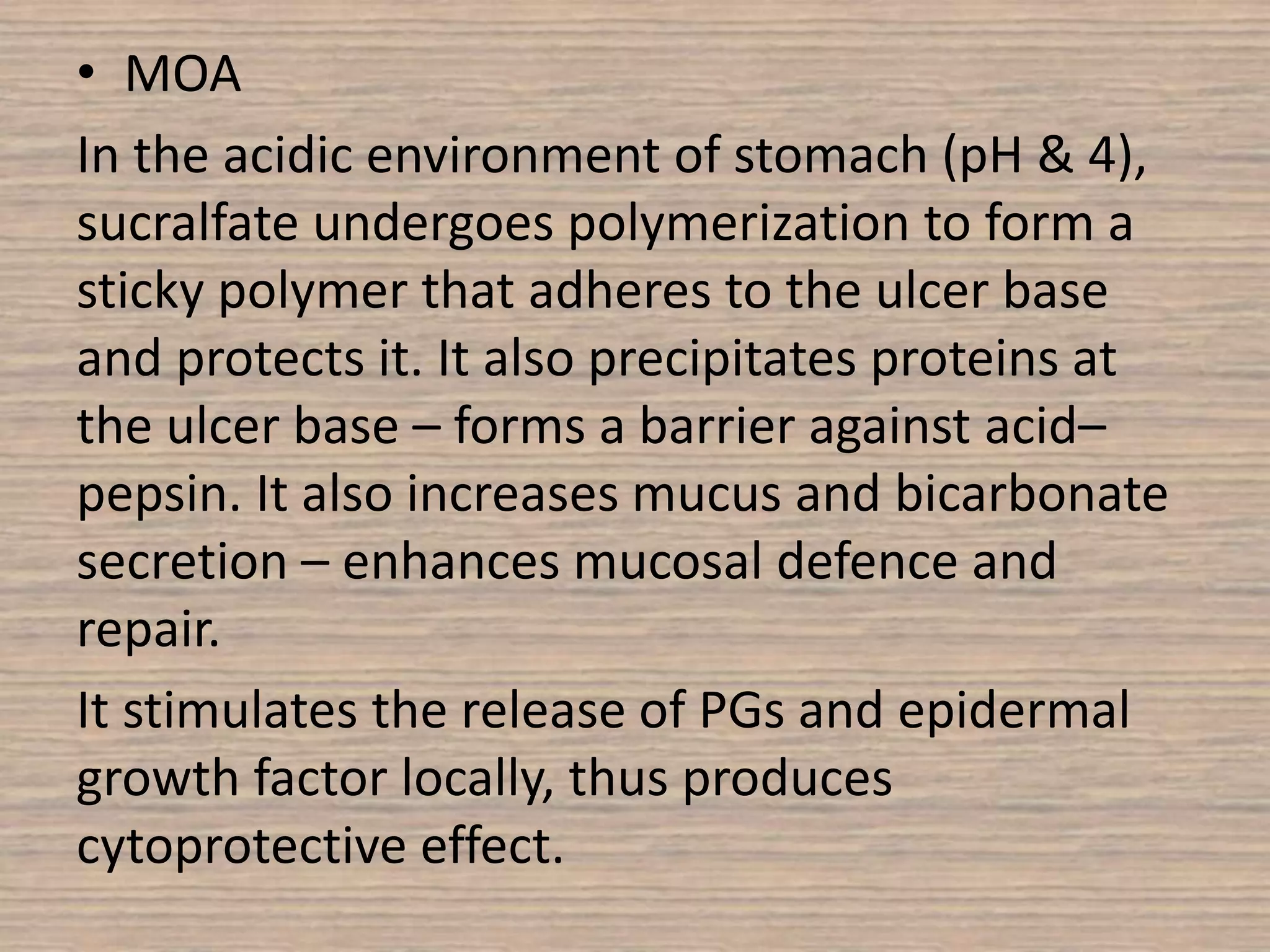 • MOA
In the acidic environment of stomach (pH & 4),
sucralfate undergoes polymerization to form a
sticky polymer that adheres to the ulcer base
and protects it. It also precipitates proteins at
the ulcer base – forms a barrier against acid–
pepsin. It also increases mucus and bicarbonate
secretion – enhances mucosal defence and
repair.
It stimulates the release of PGs and epidermal
growth factor locally, thus produces
cytoprotective effect.
 