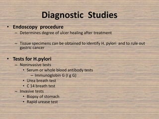 Diagnostic Studies
• Endoscopy procedure
– Determines degree of ulcer healing after treatment
– Tissue specimens can be obtained to identify H. pylori and to rule out
gastric cancer
• Tests for H.pylori
– Noninvasive tests
• Serum or whole blood antibody tests
– Immunoglobin G (I g G)
• Urea breath test
• C 14 breath test
– Invasive tests
• Biopsy of stomach
• Rapid urease test
 