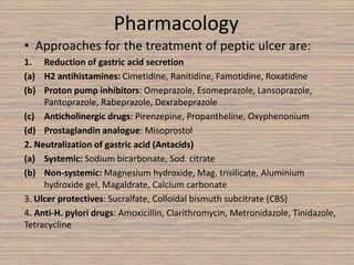 Pharmacology
• Approaches for the treatment of peptic ulcer are:
1. Reduction of gastric acid secretion
(a) H2 antihistamines: Cimetidine, Ranitidine, Famotidine, Roxatidine
(b) Proton pump inhibitors: Omeprazole, Esomeprazole, Lansoprazole,
Pantoprazole, Rabeprazole, Dexrabeprazole
(c) Anticholinergic drugs: Pirenzepine, Propantheline, Oxyphenonium
(d) Prostaglandin analogue: Misoprostol
2. Neutralization of gastric acid (Antacids)
(a) Systemic: Sodium bicarbonate, Sod. citrate
(b) Non-systemic: Magnesium hydroxide, Mag. trisilicate, Aluminium
hydroxide gel, Magaldrate, Calcium carbonate
3. Ulcer protectives: Sucralfate, Colloidal bismuth subcitrate (CBS)
4. Anti-H. pylori drugs: Amoxicillin, Clarithromycin, Metronidazole, Tinidazole,
Tetracycline
 