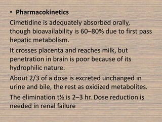 • Pharmacokinetics
Cimetidine is adequately absorbed orally,
though bioavailability is 60–80% due to first pass
hepatic metabolism.
It crosses placenta and reaches milk, but
penetration in brain is poor because of its
hydrophilic nature.
About 2/3 of a dose is excreted unchanged in
urine and bile, the rest as oxidized metabolites.
The elimination t½ is 2–3 hr. Dose reduction is
needed in renal failure
 