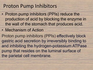 Proton Pump Inhibitors
• Proton pump inhibitors (PPIs) reduce the
production of acid by blocking the enzyme in
the wall of the stomach that produces acid.
• Mechanism of Action
Proton pump inhibitors (PPIs) effectively block
gastric acid secretion by irreversibly binding to
and inhibiting the hydrogen-potassium ATPase
pump that resides on the luminal surface of
the parietal cell membrane.
 