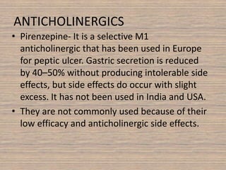 ANTICHOLINERGICS
• Pirenzepine- It is a selective M1
anticholinergic that has been used in Europe
for peptic ulcer. Gastric secretion is reduced
by 40–50% without producing intolerable side
effects, but side effects do occur with slight
excess. It has not been used in India and USA.
• They are not commonly used because of their
low efficacy and anticholinergic side effects.
 