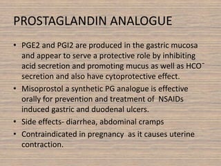 PROSTAGLANDIN ANALOGUE
• PGE2 and PGI2 are produced in the gastric mucosa
and appear to serve a protective role by inhibiting
acid secretion and promoting mucus as well as HCO¯
secretion and also have cytoprotective effect.
• Misoprostol a synthetic PG analogue is effective
orally for prevention and treatment of NSAIDs
induced gastric and duodenal ulcers.
• Side effects- diarrhea, abdominal cramps
• Contraindicated in pregnancy as it causes uterine
contraction.
 