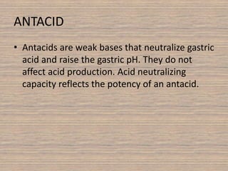 ANTACID
• Antacids are weak bases that neutralize gastric
acid and raise the gastric pH. They do not
affect acid production. Acid neutralizing
capacity reflects the potency of an antacid.
 