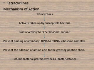 • Tetracyclines
Mechanism of Action
Tetracyclines
Actively taken up by susceptible bacteria
Bind reversibly to 3OS ribosomal subunit
Prevent binding of aminoacyl tRNA to mRNA–ribosome complex
Prevent the addition of amino acid to the growing peptide chain
Inhibit bacterial protein synthesis (bacteriostatic)
 