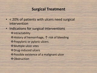 Surgical Treatment
• < 20% of patients with ulcers need surgical
intervention
• Indications for surgical interventions
Intractability
History of hemorrhage, ↑ risk of bleeding
Prepyloric or pyloric ulcers
Multiple ulcer sites
Drug-induced ulcers
Possible existence of a malignant ulcer
Obstruction
 