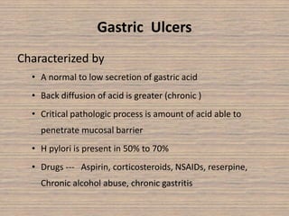 Gastric Ulcers
Characterized by
• A normal to low secretion of gastric acid
• Back diffusion of acid is greater (chronic )
• Critical pathologic process is amount of acid able to
penetrate mucosal barrier
• H pylori is present in 50% to 70%
• Drugs --- Aspirin, corticosteroids, NSAIDs, reserpine,
Chronic alcohol abuse, chronic gastritis
 
