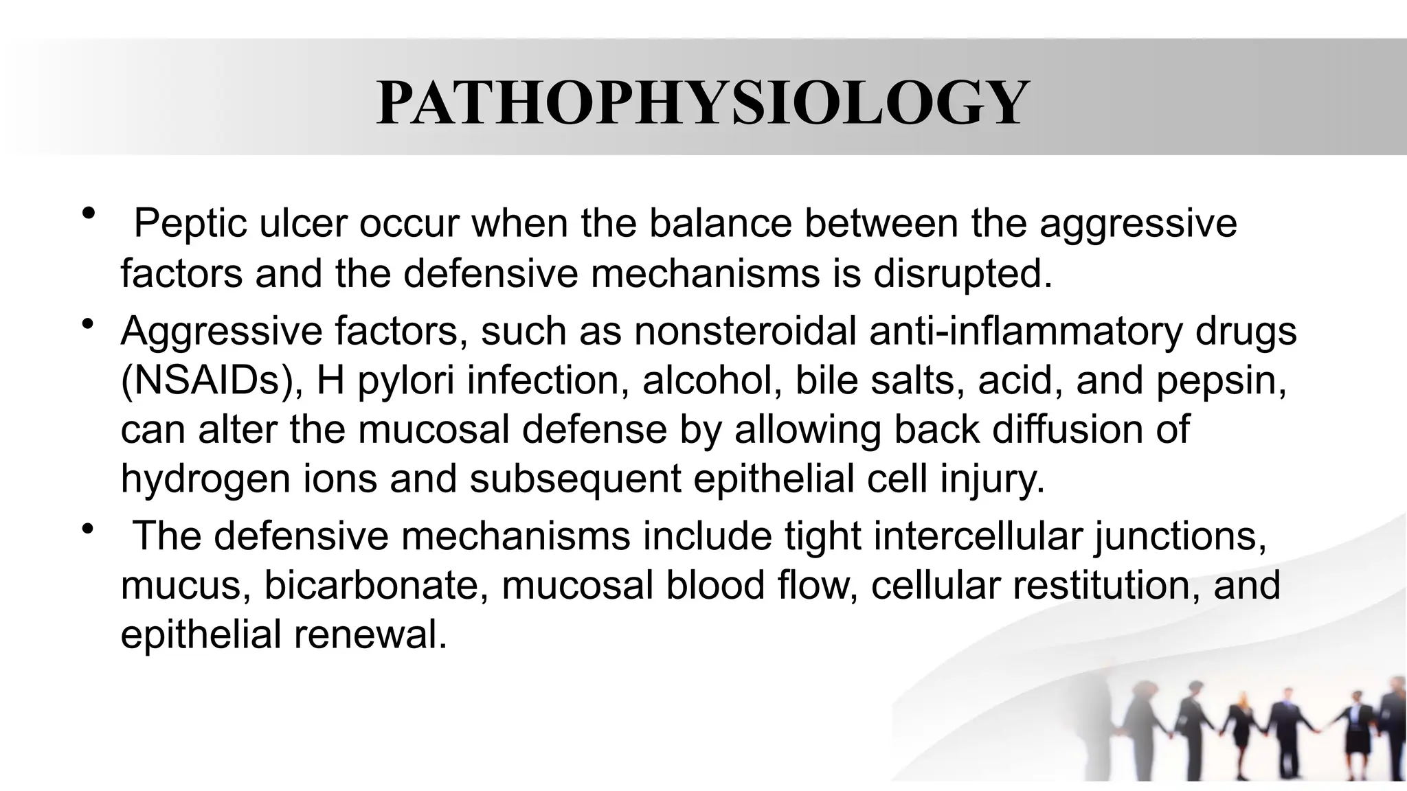 PATHOPHYSIOLOGY
• Peptic ulcer occur when the balance between the aggressive
factors and the defensive mechanisms is disrupted.
• Aggressive factors, such as nonsteroidal anti-inflammatory drugs
(NSAIDs), H pylori infection, alcohol, bile salts, acid, and pepsin,
can alter the mucosal defense by allowing back diffusion of
hydrogen ions and subsequent epithelial cell injury.
• The defensive mechanisms include tight intercellular junctions,
mucus, bicarbonate, mucosal blood flow, cellular restitution, and
epithelial renewal.
 