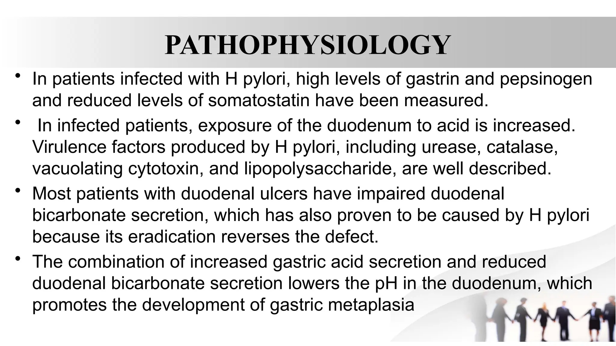 PATHOPHYSIOLOGY
• In patients infected with H pylori, high levels of gastrin and pepsinogen
and reduced levels of somatostatin have been measured.
• In infected patients, exposure of the duodenum to acid is increased.
Virulence factors produced by H pylori, including urease, catalase,
vacuolating cytotoxin, and lipopolysaccharide, are well described.
• Most patients with duodenal ulcers have impaired duodenal
bicarbonate secretion, which has also proven to be caused by H pylori
because its eradication reverses the defect.
• The combination of increased gastric acid secretion and reduced
duodenal bicarbonate secretion lowers the pH in the duodenum, which
promotes the development of gastric metaplasia
 