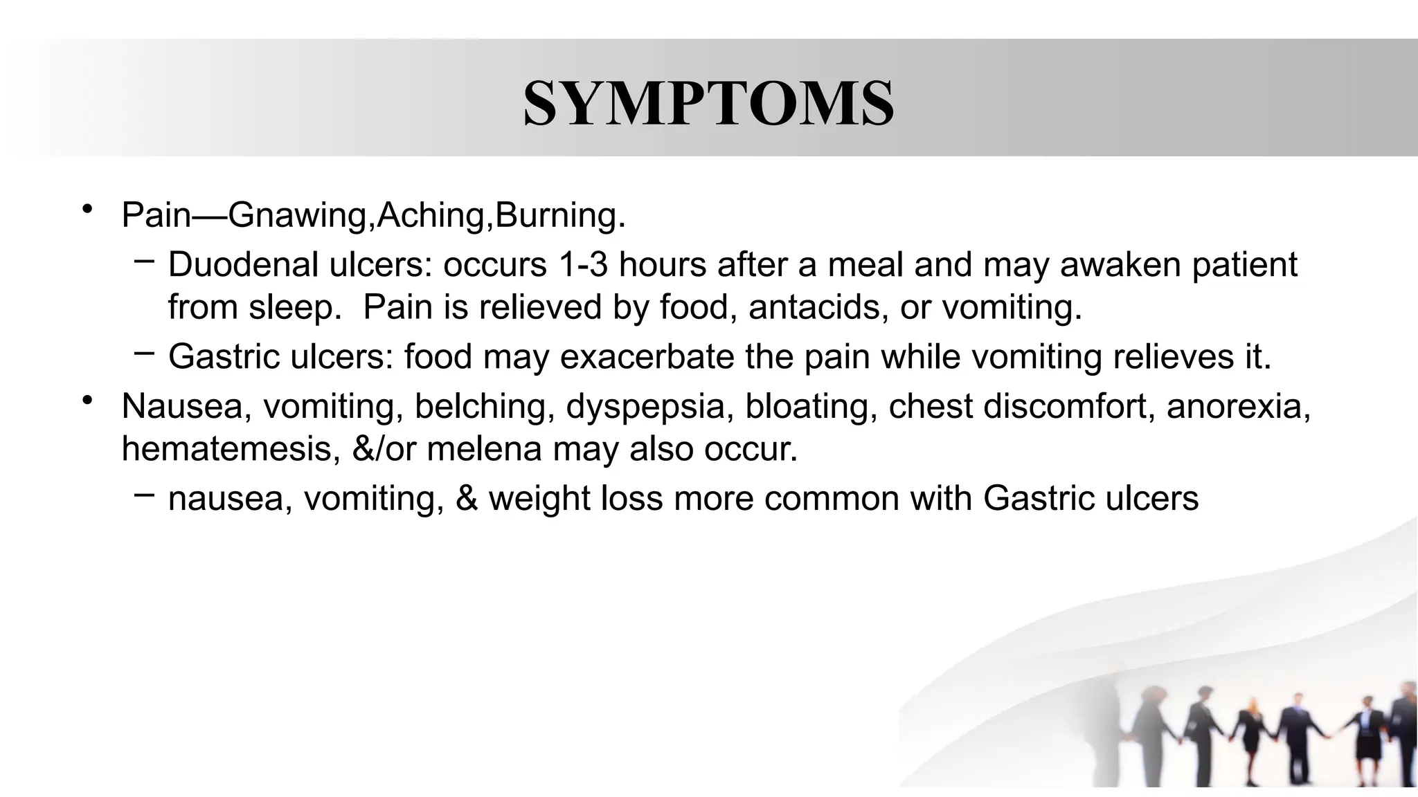 SYMPTOMS
• Pain—Gnawing,Aching,Burning.
– Duodenal ulcers: occurs 1-3 hours after a meal and may awaken patient
from sleep. Pain is relieved by food, antacids, or vomiting.
– Gastric ulcers: food may exacerbate the pain while vomiting relieves it.
• Nausea, vomiting, belching, dyspepsia, bloating, chest discomfort, anorexia,
hematemesis, &/or melena may also occur.
– nausea, vomiting, & weight loss more common with Gastric ulcers
 