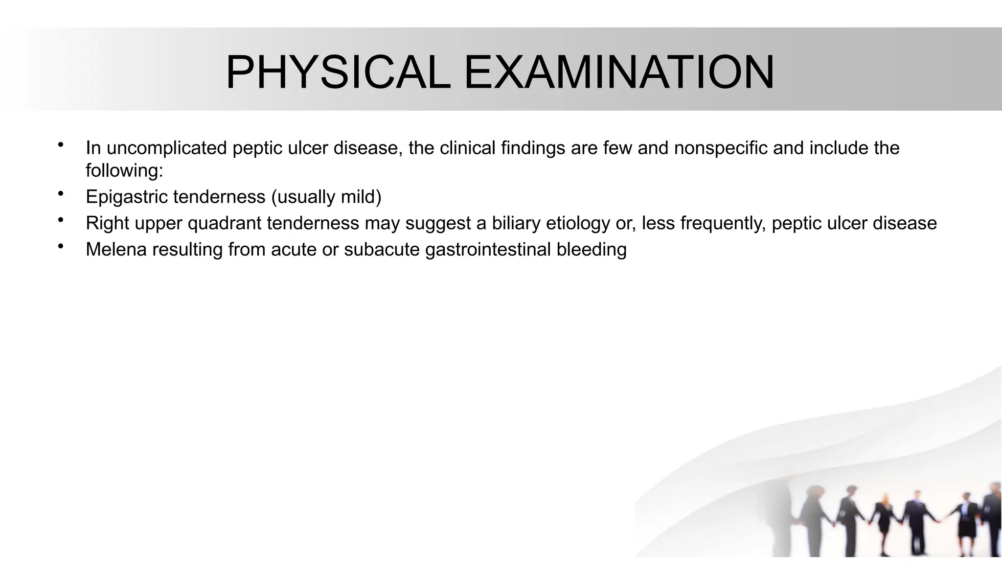 PHYSICAL EXAMINATION
• In uncomplicated peptic ulcer disease, the clinical findings are few and nonspecific and include the
following:
• Epigastric tenderness (usually mild)
• Right upper quadrant tenderness may suggest a biliary etiology or, less frequently, peptic ulcer disease
• Melena resulting from acute or subacute gastrointestinal bleeding
 