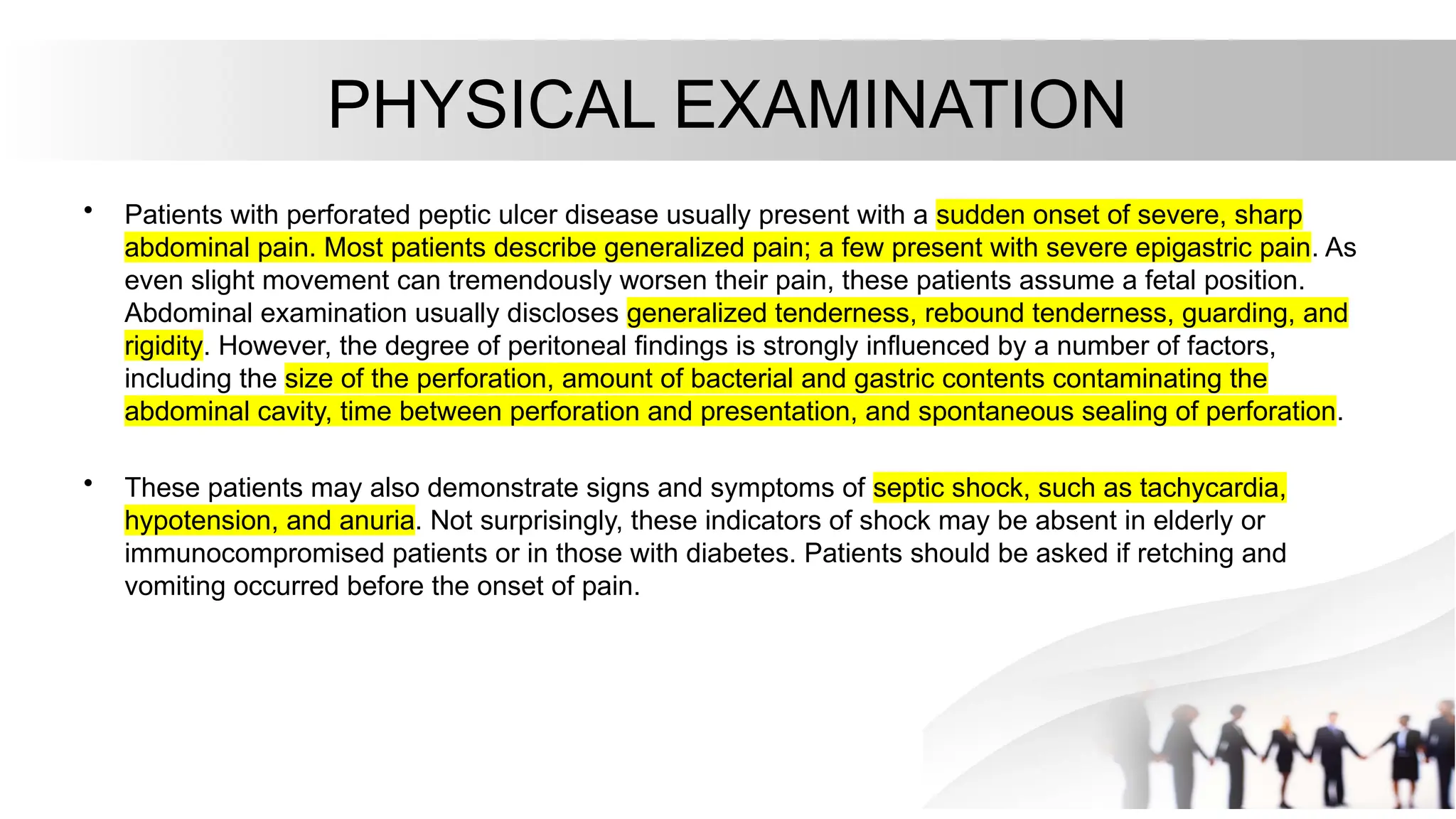 PHYSICAL EXAMINATION
• Patients with perforated peptic ulcer disease usually present with a sudden onset of severe, sharp
abdominal pain. Most patients describe generalized pain; a few present with severe epigastric pain. As
even slight movement can tremendously worsen their pain, these patients assume a fetal position.
Abdominal examination usually discloses generalized tenderness, rebound tenderness, guarding, and
rigidity. However, the degree of peritoneal findings is strongly influenced by a number of factors,
including the size of the perforation, amount of bacterial and gastric contents contaminating the
abdominal cavity, time between perforation and presentation, and spontaneous sealing of perforation.
• These patients may also demonstrate signs and symptoms of septic shock, such as tachycardia,
hypotension, and anuria. Not surprisingly, these indicators of shock may be absent in elderly or
immunocompromised patients or in those with diabetes. Patients should be asked if retching and
vomiting occurred before the onset of pain.
 