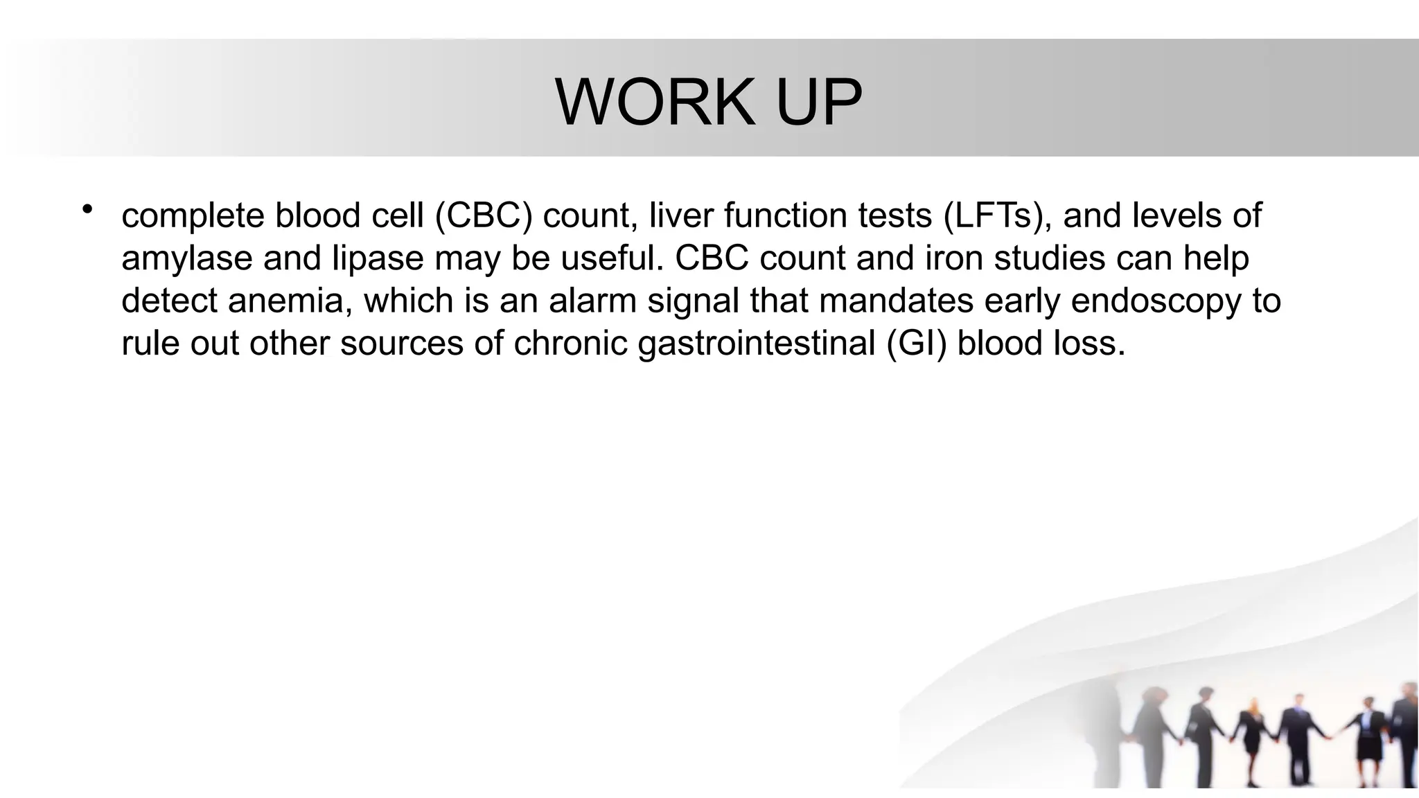 WORK UP
• complete blood cell (CBC) count, liver function tests (LFTs), and levels of
amylase and lipase may be useful. CBC count and iron studies can help
detect anemia, which is an alarm signal that mandates early endoscopy to
rule out other sources of chronic gastrointestinal (GI) blood loss.
 