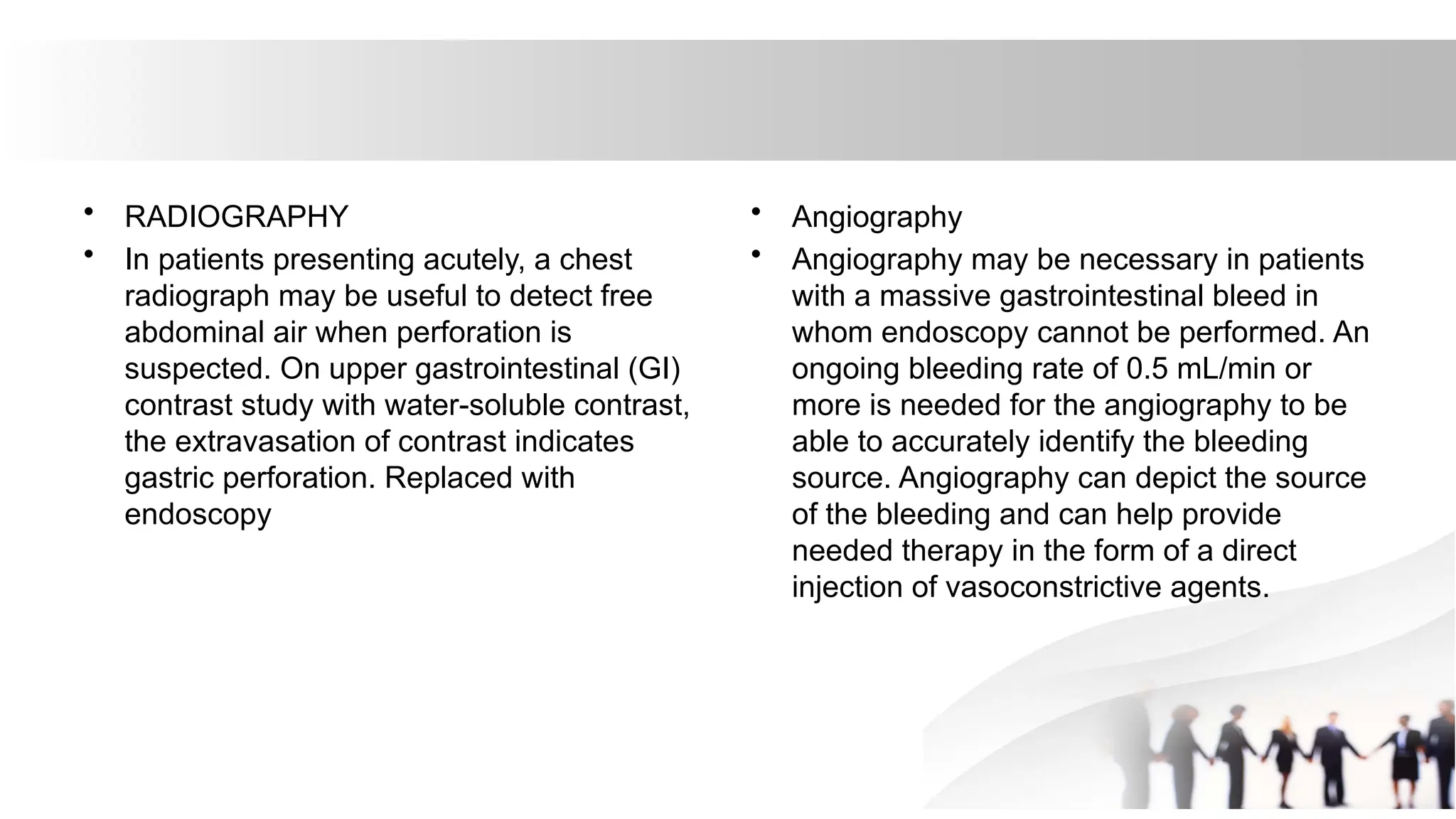 • RADIOGRAPHY
• In patients presenting acutely, a chest
radiograph may be useful to detect free
abdominal air when perforation is
suspected. On upper gastrointestinal (GI)
contrast study with water-soluble contrast,
the extravasation of contrast indicates
gastric perforation. Replaced with
endoscopy
• Angiography
• Angiography may be necessary in patients
with a massive gastrointestinal bleed in
whom endoscopy cannot be performed. An
ongoing bleeding rate of 0.5 mL/min or
more is needed for the angiography to be
able to accurately identify the bleeding
source. Angiography can depict the source
of the bleeding and can help provide
needed therapy in the form of a direct
injection of vasoconstrictive agents.
 