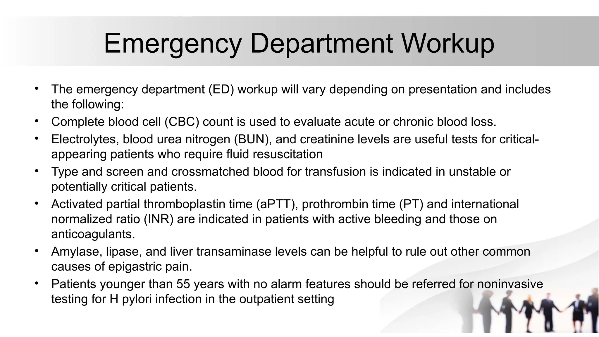 Emergency Department Workup
• The emergency department (ED) workup will vary depending on presentation and includes
the following:
• Complete blood cell (CBC) count is used to evaluate acute or chronic blood loss.
• Electrolytes, blood urea nitrogen (BUN), and creatinine levels are useful tests for critical-
appearing patients who require fluid resuscitation
• Type and screen and crossmatched blood for transfusion is indicated in unstable or
potentially critical patients.
• Activated partial thromboplastin time (aPTT), prothrombin time (PT) and international
normalized ratio (INR) are indicated in patients with active bleeding and those on
anticoagulants.
• Amylase, lipase, and liver transaminase levels can be helpful to rule out other common
causes of epigastric pain.
• Patients younger than 55 years with no alarm features should be referred for noninvasive
testing for H pylori infection in the outpatient setting
 
