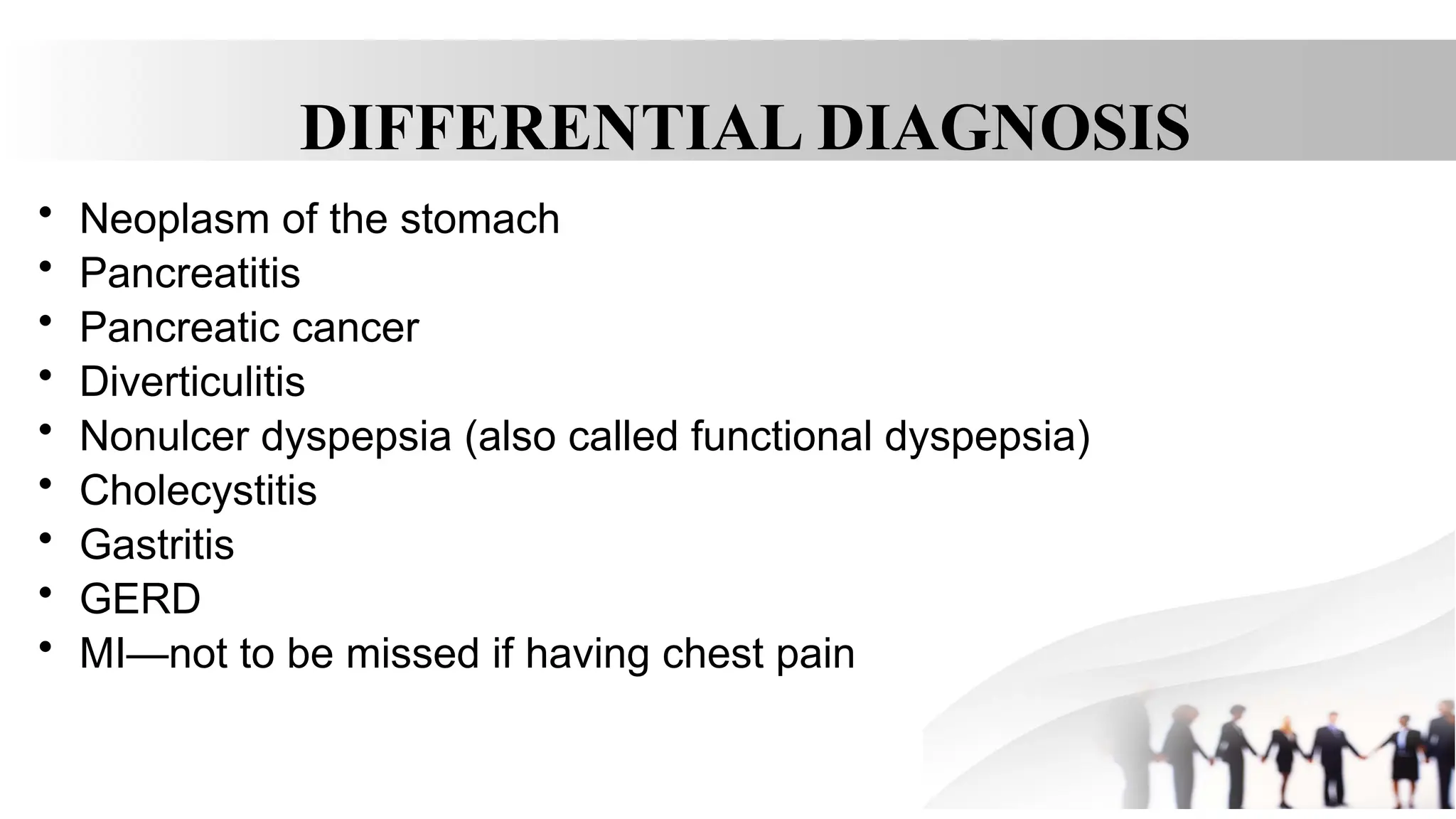 DIFFERENTIAL DIAGNOSIS
• Neoplasm of the stomach
• Pancreatitis
• Pancreatic cancer
• Diverticulitis
• Nonulcer dyspepsia (also called functional dyspepsia)
• Cholecystitis
• Gastritis
• GERD
• MI—not to be missed if having chest pain
 
